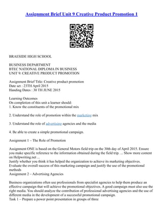 Assignment Brief Unit 9 Creative Product Promotion 1
BRAESIDE HIGH SCHOOL
BUSINESS DEPARTMENT
BTEC NATIONAL DIPLOMA IN BUSINESS
UNIT 9: CREATIVE PRODUCT PROMOTION
Assignment Brief Title: Creative product promotion
Date set : 23TH April 2015
Handing Dates : 30 TH JUNE 2015
Learning Outcomes
On completion of this unit a learner should:
1. Know the constituents of the promotional mix
2. Understand the role of promotion within the marketing mix
3. Understand the role of advertising agencies and the media
4. Be able to create a simple promotional campaign.
Assignment 1 – The Role of Promotion
Assignment ONE is based on the General Motors field trip on the 30th day of April 2015. Ensure
you make specific reference to the information obtained during the field trip. ... Show more content
on Helpwriting.net ...
Justify whether you think it has helped the organization to achieve its marketing objectives.
Evaluate the overall success of this marketing campaign and justify the use of the promotional
methods
Assignment 2 – Advertising Agencies
Business organizations often use professionals from specialist agencies to help them produce an
effective campaign that will achieve the promotional objectives. A good campaign must also use the
right media. You should analyze the contribution of professional advertising agencies and the use of
different media in the development of a successful promotional campaign.
Task 1 – Prepare a power point presentation in groups of three
 
