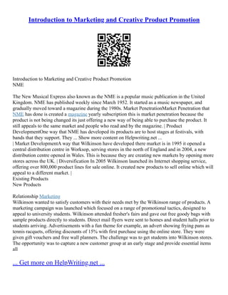 Introduction to Marketing and Creative Product Promotion
Introduction to Marketing and Creative Product Promotion
NME
The New Musical Express also known as the NME is a popular music publication in the United
Kingdom. NME has published weekly since March 1952. It started as a music newspaper, and
gradually moved toward a magazine during the 1980s. Market PenetrationMarket Penetration that
NME has done is created a magazine yearly subscription this is market penetration because the
product is not being changed its just offering a new way of being able to purchase the product. It
still appeals to the same market and people who read and by the magazine. | Product
DevelopmentOne way that NME has developed its products are to host stages at festivals, with
bands that they support. They ... Show more content on Helpwriting.net ...
| Market DevelopmentA way that Wilkinson have developed there market is in 1995 it opened a
central distribution centre in Worksop, serving stores in the north of England and in 2004, a new
distribution centre opened in Wales. This is because they are creating new markets by opening more
stores across the UK. | Diversification In 2005 Wilkinson launched its Internet shopping service,
offering over 800,000 product lines for sale online. It created new products to sell online which will
appeal to a different market. |
Existing Products
New Products
Relationship Marketing
Wilkinson wanted to satisfy customers with their needs met by the Wilkinson range of products. A
marketing campaign was launched which focused on a range of promotional tactics, designed to
appeal to university students. Wilkinson attended fresher's fairs and gave out free goody bags with
sample products directly to students. Direct mail flyers were sent to homes and student halls prior to
students arriving. Advertisements with a fun theme for example, an advert showing frying pans as
tennis racquets, offering discounts of 15% with first purchase using the online store. They were
given gift vouchers and free wall planners. The challenge was to get students into Wilkinson stores.
The opportunity was to capture a new customer group at an early stage and provide essential items
all
... Get more on HelpWriting.net ...
 