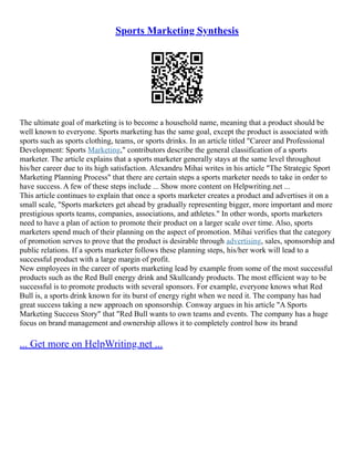 Sports Marketing Synthesis
The ultimate goal of marketing is to become a household name, meaning that a product should be
well known to everyone. Sports marketing has the same goal, except the product is associated with
sports such as sports clothing, teams, or sports drinks. In an article titled "Career and Professional
Development: Sports Marketing," contributors describe the general classification of a sports
marketer. The article explains that a sports marketer generally stays at the same level throughout
his/her career due to its high satisfaction. Alexandru Mihai writes in his article "The Strategic Sport
Marketing Planning Process" that there are certain steps a sports marketer needs to take in order to
have success. A few of these steps include ... Show more content on Helpwriting.net ...
This article continues to explain that once a sports marketer creates a product and advertises it on a
small scale, "Sports marketers get ahead by gradually representing bigger, more important and more
prestigious sports teams, companies, associations, and athletes." In other words, sports marketers
need to have a plan of action to promote their product on a larger scale over time. Also, sports
marketers spend much of their planning on the aspect of promotion. Mihai verifies that the category
of promotion serves to prove that the product is desirable through advertising, sales, sponsorship and
public relations. If a sports marketer follows these planning steps, his/her work will lead to a
successful product with a large margin of profit.
New employees in the career of sports marketing lead by example from some of the most successful
products such as the Red Bull energy drink and Skullcandy products. The most efficient way to be
successful is to promote products with several sponsors. For example, everyone knows what Red
Bull is, a sports drink known for its burst of energy right when we need it. The company has had
great success taking a new approach on sponsorship. Conway argues in his article "A Sports
Marketing Success Story" that "Red Bull wants to own teams and events. The company has a huge
focus on brand management and ownership allows it to completely control how its brand
... Get more on HelpWriting.net ...
 