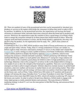Case Study: Infiniti
Q1: There are numbers of aims of the promotional activities can be summarized in: introduce new
products or services to the market which helps the consumers to define their need in order to fill it
by purchase. In addition, by the promotional activities, the organization will increase the brand
awareness in consumers mind, and make them more conscious about the brand and its products and
services. Moreover, the organization wants the customer to have a good image of its brand, which
leads to change the consumers attitude by let them choose their brand instead of others. When the
category need and brand awareness is certain, and the brand attitude is appropriate, then they will
decide to buy the product. So the organization must be ready. The ... Show more content on
Helpwriting.net ...
It established in the U.S in 1989. Infiniti produces many kinds of luxury performance car, crossover,
coupe and sport utility vehicles. Today, there is a strong competition in luxury cars market, so
Infiniti ought to make innovative and creative strategies to survive in the market and it found that
Formula One is such a strategy to create a global awareness of its brand. Furthermore, Infiniti needs
a high visibility platform to display the brand by applying marketing platform, which in turn
increases the awareness of brand and leads to purchase. Infiniti's partnering with Sebastian Vettel
and Red Bull Racing enable it to reach global scale. Moreover, F1 racing has a huge audience all
over the world, so this would be a great chance for Infiniti to show its high performance cars and
technology. Sebastian vettel in the youngest F1 car driver in the world, helped infiniti to design a
new model of cars to show the strength of the brand and its capability. There are a set of marketing
strategies can help to achieve targets and goals. Infinities objectives include increase its global brand
awareness, enter new markets and increase its market shares in new and existing market. Then when
market expended, Infiniti's growth strategy will focus more on countries which have high–demand
on the luxury cars, such as China. Today, Infiniti have 450 centers in 47 countries and its growth
strategy will increase the range of product from 7 to at least 10 products in more than 70 markets.
Infiniti aims to have more than 800 Centers by 2016, which will resolute in achieving 10% share of
the luxury cars market. In order to achieve the pervious objectives, Infiniti needs to engage with
many target groups as media, potential dealers and customers. The main element of Infiniti's
marketing strategy is about F1, as it was the main partner to Red Bull Racing, and announced that it
will be a main
... Get more on HelpWriting.net ...
 