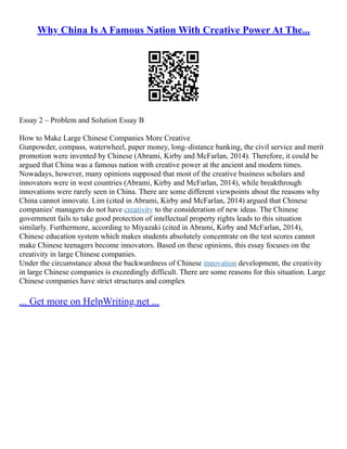 Why China Is A Famous Nation With Creative Power At The...
Essay 2 – Problem and Solution Essay B
How to Make Large Chinese Companies More Creative
Gunpowder, compass, waterwheel, paper money, long–distance banking, the civil service and merit
promotion were invented by Chinese (Abrami, Kirby and McFarlan, 2014). Therefore, it could be
argued that China was a famous nation with creative power at the ancient and modern times.
Nowadays, however, many opinions supposed that most of the creative business scholars and
innovators were in west countries (Abrami, Kirby and McFarlan, 2014), while breakthrough
innovations were rarely seen in China. There are some different viewpoints about the reasons why
China cannot innovate. Lim (cited in Abrami, Kirby and McFarlan, 2014) argued that Chinese
companies' managers do not have creativity to the consideration of new ideas. The Chinese
government fails to take good protection of intellectual property rights leads to this situation
similarly. Furthermore, according to Miyazaki (cited in Abrami, Kirby and McFarlan, 2014),
Chinese education system which makes students absolutely concentrate on the test scores cannot
make Chinese teenagers become innovators. Based on these opinions, this essay focuses on the
creativity in large Chinese companies.
Under the circumstance about the backwardness of Chinese innovation development, the creativity
in large Chinese companies is exceedingly difficult. There are some reasons for this situation. Large
Chinese companies have strict structures and complex
... Get more on HelpWriting.net ...
 
