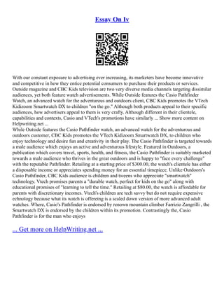 Essay On Iv
With our constant exposure to advertising ever increasing, its marketers have become innovative
and competitive in how they entice potential consumers to purchase their products or services.
Outside magazine and CBC Kids television are two very diverse media channels targeting dissimilar
audiences, yet both feature watch advertisements. While Outside features the Casio Pathfinder
Watch, an advanced watch for the adventurous and outdoors client, CBC Kids promotes the VTech
Kidizoom Smartwatch DX to children "on the go." Although both products appeal to their specific
audiences, how advertisers appeal to them is very crafty. Although different in their clientele,
capabilities and contexts, Casio and VTech's promotions have similarly ... Show more content on
Helpwriting.net ...
While Outside features the Casio Pathfinder watch, an advanced watch for the adventurous and
outdoors customer, CBC Kids promotes the VTech Kidizoom Smartwatch DX, to children who
enjoy technology and desire fun and creativity in their play. The Casio Pathfinder is targeted towards
a male audience which enjoys an active and adventurous lifestyle. Featured in Outdoors, a
publication which covers travel, sports, health, and fitness, the Casio Pathfinder is suitably marketed
towards a male audience who thrives in the great outdoors and is happy to "face every challenge"
with the reputable Pathfinder. Retailing at a starting price of $300.00, the watch's clientele has either
a disposable income or appreciates spending money for an essential timepiece. Unlike Outdoors's
Casio Pathfinder, CBC Kids audience is children and tweens who appreciate "smartwatch"
technology. Vtech promises parents a "durable watch, perfect for kids on the go" along with
educational promises of "learning to tell the time." Retailing at $80.00, the watch is affordable for
parents with discretionary incomes. Vtech's children are tech savvy but do not require expensive
echnology because what its watch is offereing is a scaled down version of more advanced adult
watches. Where, Casio's Pathfinder is endorsed by renown mountain climber Farrizio Zangrilli , the
Smartwatch DX is endorsed by the children within its promotion. Contrastingly the, Casio
Pathfinder is for the man who enjoys
... Get more on HelpWriting.net ...
 