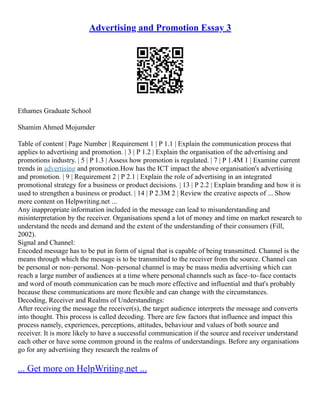 Advertising and Promotion Essay 3
Ethames Graduate School
Shamim Ahmed Mojumder
Table of content | Page Number | Requirement 1 | P 1.1 | Explain the communication process that
applies to advertising and promotion. | 3 | P 1.2 | Explain the organisation of the advertising and
promotions industry. | 5 | P 1.3 | Assess how promotion is regulated. | 7 | P 1.4M 1 | Examine current
trends in advertising and promotion.How has the ICT impact the above organisation's advertising
and promotion. | 9 | Requirement 2 | P 2.1 | Explain the role of advertising in an integrated
promotional strategy for a business or product decisions. | 13 | P 2.2 | Explain branding and how it is
used to strengthen a business or product. | 14 | P 2.3M 2 | Review the creative aspects of ... Show
more content on Helpwriting.net ...
Any inappropriate information included in the message can lead to misunderstanding and
misinterpretation by the receiver. Organisations spend a lot of money and time on market research to
understand the needs and demand and the extent of the understanding of their consumers (Fill,
2002).
Signal and Channel:
Encoded message has to be put in form of signal that is capable of being transmitted. Channel is the
means through which the message is to be transmitted to the receiver from the source. Channel can
be personal or non–personal. Non–personal channel is may be mass media advertising which can
reach a large number of audiences at a time where personal channels such as face–to–face contacts
and word of mouth communication can be much more effective and influential and that's probably
because these communications are more flexible and can change with the circumstances.
Decoding, Receiver and Realms of Understandings:
After receiving the message the receiver(s), the target audience interprets the message and converts
into thought. This process is called decoding. There are few factors that influence and impact this
process namely, experiences, perceptions, attitudes, behaviour and values of both source and
receiver. It is more likely to have a successful communication if the source and receiver understand
each other or have some common ground in the realms of understandings. Before any organisations
go for any advertising they research the realms of
... Get more on HelpWriting.net ...
 