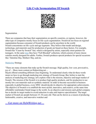 Life Cycle Segmentation Of Swatch
Segmentation
There are companies that base their segmentation on specific countries, or regions, however, the
other type of companies mostly focus on life–cycle segmentation. Swatch do not focus on regional
segmentation because consumer of Swatch products can be anywhere in the world.
Swatch concentrates on life–cycle and age segments. They believe that model and design,
technology, and materials used for production of goods are based on these factors. For example,
Swatch has "Creart by Swatch" line, which is designed by artists, especially street painters for
teenagers. At the same time they have "Full Blooded" collection, which consists of more classic
watches mostly designed for adults. Further, Swatch produces special products for special occasions
like: Valentine Day, Mothers' Day, and etc.
Marketing Strategy
"There are many elements that make up the Swatch message. High quality, low–cost, provocative,
joy of ... Show more content on Helpwriting.net ...
Hayek offered something different since beginning. To understand clearly what do these words
mean we have to go through marketing mix strategy of Swatch Group. But, before to start the
analysis of marketing mix strategy, let's explore what is the mission, objective and target market of
Swatch. The mission of the Swatch is to produce high quality products, and for production to use
mostly low cost materials such as synthetic material. In order to become successful in business
especially in global business, every MNC should decide its objective for appropriate achievements.
The objective of Swatch is to establish the most stylish, innovative, and creative, at the same time
affordable watchmaker brand image in the world. As an objective and mission each global company
has to decide its target market to avoid reduction in sales and improve specialization. The target
market of Swatch are people between 15–34 years old. That can be shown as a reason of producing
fashionable, creative, and innovative watches and
... Get more on HelpWriting.net ...
 