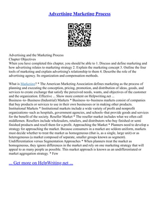Advertising Marketing Process
Advertising and the Marketing Process
Chapter Objectives
When you have completed this chapter, you should be able to 1. Discuss and define marketing and
how advertising relates to marketing strategy 2. Explain the marketing concept 3. Outline the four
tools of marketing and explain advertising's relationship to them 4. Describe the role of the
advertising agency. Its organization and compensation methods.
What is Marketing? * The American Marketing Association defines marketing as the process of
planning and executing the conception, pricing, promotion, and distribution of ideas, goods, and
services to create exchange that satisfy the perceived needs, wants, and objectives of the customer
and the organization. Effective ... Show more content on Helpwriting.net ...
Business–to–Business (Industrial) Markets * Business–to–business markets consist of companies
that buy products or services to use in their own businesses or in making other products.
Institutional Markets * Institutional markets include a wide variety of profit and nonprofit
organizations–such as hospitals, government agencies, and schools–that provide goods and services
for the benefit of the society. Reseller Market * The reseller market includes what we often call
middlemen. Resellers include wholesalers, retailers, and distributors who buy finished or semi
finished products and resell them for a profit. Approaching the Market * Planners need to develop a
strategy for approaching the market. Because consumers in a market are seldom uniform, markets
must decide whether to treat the market as homogeneous (that is, as a single, large unit) or as
heterogeneous (a market composed of separate, smaller groups known as segment).
Undifferentiation versus Segmentation Approaches * When planners treat the market as
homogeneous, they ignore differences in the market and rely on one marketing strategy that will
appeal to as many people as possible. This market approach is known as an undifferentiated or
market aggregation strategy. * Few
... Get more on HelpWriting.net ...
 