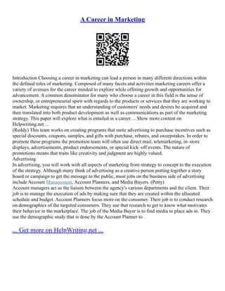 A Career in Marketing
Introduction Choosing a career in marketing can lead a person in many different directions within
the defined roles of marketing. Composed of many facets and activities marketing careers offer a
variety of avenues for the career minded to explore while offering growth and opportunities for
advancement. A common denominator for many who choose a career in this field is the sense of
ownership, or entrepreneurial spirit with regards to the products or services that they are working to
market. Marketing requires that an understanding of customers' needs and desires be acquired and
then translated into both product development as well as communications as part of the marketing
strategy. This paper will explore what is entailed in a career ... Show more content on
Helpwriting.net ...
(Reddy) This team works on creating programs that unite advertising to purchase incentives such as
special discounts, coupons, samples, and gifts with purchase, rebates, and sweepstakes. In order to
promote these programs the promotion team will often use direct mail, telemarketing, in–store
displays, advertisements, product endorsements, or special kick–off events. The nature of
promotions means that traits like creativity and judgment are highly valued.
Advertising
In advertising, you will work with all aspects of marketing from strategy to concept to the execution
of the strategy. Although many think of advertising as a creative person putting together a story
board or campaign to get the message to the public, most jobs on the business side of advertising
include Account Management, Account Planners, and Media Buyers. (Petty)
Account managers act as the liaison between the agency's various departments and the client. Their
job is to manage the execution of ads by making sure that they are created within the allocated
schedule and budget. Account Planners focus more on the consumer. Their job is to conduct research
on demographics of the targeted consumers. They use that research to get to know what motivates
their behavior in the marketplace. The job of the Media Buyer is to find media to place ads in. They
use the demographic study that is done by the Account Planner to
... Get more on HelpWriting.net ...
 