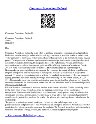 Consumer Promotions Defined
Consumer Promotions Defined 1
Consumer Promotions Defined
Name
OMM 615
Date
Consumer Promotions Defined 2 In an effort to continue commerce, consumerism and capitalism
businesses must be strategic and creative in enticing consumers to purchase products and services.
Today consumer is bombarded with whimsical and seductive ploys to get their attention and buying
power. Through the use of various mediums seven consumer promotions can be employed to reach
consumers. Coupons, Sampling, Bonus packs, Price–offs, Refunds and rebates, contests and
sweepstakes and premiums have proven quite useful in soliciting business (Clow &amp; Baack,
2012, p. 313). It is nearly impossible to not be ... Show more content on Helpwriting.net ...
Bonus packs are quite useful in that they engage the consumer for an extended and possibly more
frequent time period. The six objectives of bonus packs include (1) an increase in usage of the
product, (2) match or preempt competitive actions, (3) stockpile the product, (4) develop customer
loyalty, (5) attract new users and (6) encourage brand switching" (Clow &amp; Baack, 2012, p.
321). Bonus packs can create a positive relationship along the product line where not only does the
consumer benefit but the manufacturer and retailer will see additional benefits in demand especially
if the product is beloved.
Price–offs entices consumers to purchase another brand or stockpile their favorite brands by either
in the store, point of sale promotions or on the package current price versus regular price
comparisons. Consumers absolutely love to save money and clearly printed along with immediate
savings can encourage consumerism. The downside to price–offs is that consumers become more
sensitive to the potential to purchase the product for a lower price and may look to other brands for
cost savings.
"Promotion is an intricate part of market mix. Marketing mix includes product, price,
place/distribution and promotion (4 Ps). Promotion is an attempt to influence. Promotional activities
are designed to inform, persuade, or remind the market of the firm and its products and ultimately to
influence consumers' feelings, beliefs, and behavior. A successful promotion program
... Get more on HelpWriting.net ...
 