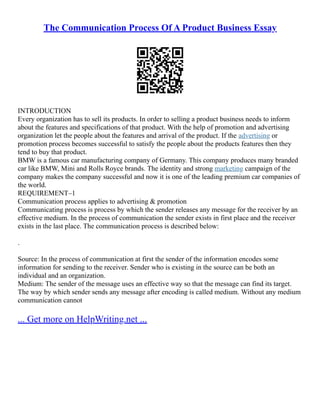 The Communication Process Of A Product Business Essay
INTRODUCTION
Every organization has to sell its products. In order to selling a product business needs to inform
about the features and specifications of that product. With the help of promotion and advertising
organization let the people about the features and arrival of the product. If the advertising or
promotion process becomes successful to satisfy the people about the products features then they
tend to buy that product.
BMW is a famous car manufacturing company of Germany. This company produces many branded
car like BMW, Mini and Rolls Royce brands. The identity and strong marketing campaign of the
company makes the company successful and now it is one of the leading premium car companies of
the world.
REQUIREMENT–1
Communication process applies to advertising & promotion
Communicating process is process by which the sender releases any message for the receiver by an
effective medium. In the process of communication the sender exists in first place and the receiver
exists in the last place. The communication process is described below:
.
Source: In the process of communication at first the sender of the information encodes some
information for sending to the receiver. Sender who is existing in the source can be both an
individual and an organization.
Medium: The sender of the message uses an effective way so that the message can find its target.
The way by which sender sends any message after encoding is called medium. Without any medium
communication cannot
... Get more on HelpWriting.net ...
 