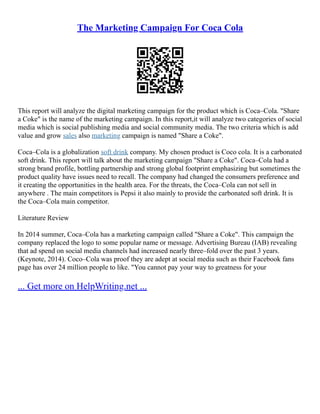 The Marketing Campaign For Coca Cola
This report will analyze the digital marketing campaign for the product which is Coca–Cola. "Share
a Coke" is the name of the marketing campaign. In this report,it will analyze two categories of social
media which is social publishing media and social community media. The two criteria which is add
value and grow sales also marketing campaign is named "Share a Coke".
Coca–Cola is a globalization soft drink company. My chosen product is Coco cola. It is a carbonated
soft drink. This report will talk about the marketing campaign "Share a Coke". Coca–Cola had a
strong brand profile, bottling partnership and strong global footprint emphasizing but sometimes the
product quality have issues need to recall. The company had changed the consumers preference and
it creating the opportunities in the health area. For the threats, the Coca–Cola can not sell in
anywhere . The main competitors is Pepsi it also mainly to provide the carbonated soft drink. It is
the Coca–Cola main competitor.
Literature Review
In 2014 summer, Coca–Cola has a marketing campaign called "Share a Coke". This campaign the
company replaced the logo to some popular name or message. Advertising Bureau (IAB) revealing
that ad spend on social media channels had increased nearly three–fold over the past 3 years.
(Keynote, 2014). Coco–Cola was proof they are adept at social media such as their Facebook fans
page has over 24 million people to like. "You cannot pay your way to greatness for your
... Get more on HelpWriting.net ...
 