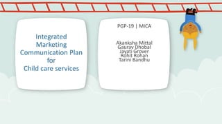 PGP-19 | MICA

Integrated
Marketing
Communication Plan
for
Child care services

Akanksha Mittal
Gaurav Dhobal
Jayati Grover
Rohit Rohan
Tarini Bandhu

 
