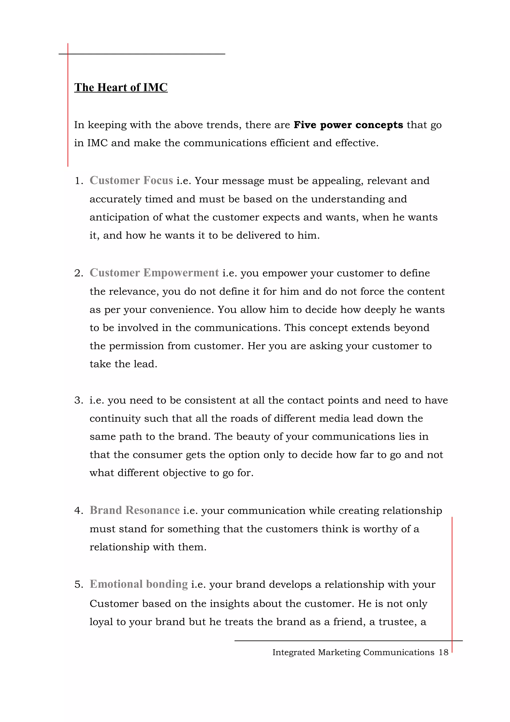 The Heart of IMC
In keeping with the above trends, there are Five power concepts that go
in IMC and make the communications efficient and effective.
1. Customer Focus i.e. Your message must be appealing, relevant and
accurately timed and must be based on the understanding and
anticipation of what the customer expects and wants, when he wants
it, and how he wants it to be delivered to him.
2. Customer Empowerment i.e. you empower your customer to define
the relevance, you do not define it for him and do not force the content
as per your convenience. You allow him to decide how deeply he wants
to be involved in the communications. This concept extends beyond
the permission from customer. Her you are asking your customer to
take the lead.
3. i.e. you need to be consistent at all the contact points and need to have
continuity such that all the roads of different media lead down the
same path to the brand. The beauty of your communications lies in
that the consumer gets the option only to decide how far to go and not
what different objective to go for.
4. Brand Resonance i.e. your communication while creating relationship
must stand for something that the customers think is worthy of a
relationship with them.
5. Emotional bonding i.e. your brand develops a relationship with your
Customer based on the insights about the customer. He is not only
loyal to your brand but he treats the brand as a friend, a trustee, a
Integrated Marketing Communications 18
 