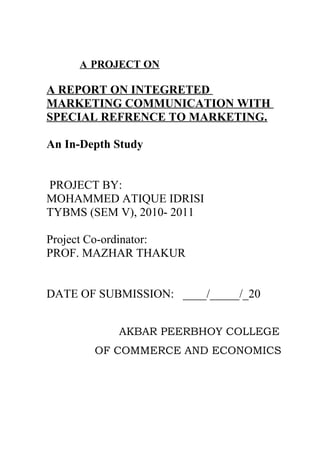 A PROJECT ON
A REPORT ON INTEGRETED
MARKETING COMMUNICATION WITH
SPECIAL REFRENCE TO MARKETING.
An In-Depth Study
PROJECT BY:
MOHAMMED ATIQUE IDRISI
TYBMS (SEM V), 2010- 2011
Project Co-ordinator:
PROF. MAZHAR THAKUR
DATE OF SUBMISSION: ____/_____/_20
AKBAR PEERBHOY COLLEGE
OF COMMERCE AND ECONOMICS
 