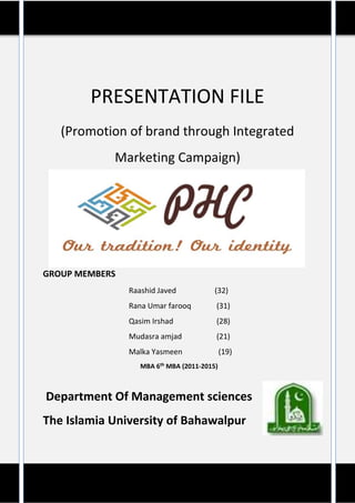 PRESENTATION FILE
(Promotion of brand through Integrated
Marketing Campaign)
GROUP MEMBERS
Raashid Javed (32)
Rana Umar farooq (31)
Qasim Irshad (28)
Mudasra amjad (21)
Malka Yasmeen (19)
MBA 6th MBA (2011-2015)
Department Of Management sciences
The Islamia University of Bahawalpur
 