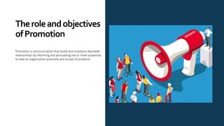 Theroleandobjectives
ofPromotion
Promotion is communication that builds and maintains favorable
relationships by informing and persuading one or more audiences
to view an organization positively and accept its products.
 