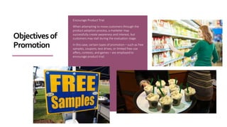 Encourage Product Trial
When attempting to move customers through the
product adoption process, a marketer may
successfully create awareness and interest, but
customers may stall during the evaluation stage.
In this case, certain types of promotion – such as free
samples, coupons, test drives, or limited free-use
offers, contests, and games – are employed to
encourage product trial.
Objectivesof
Promotion
 