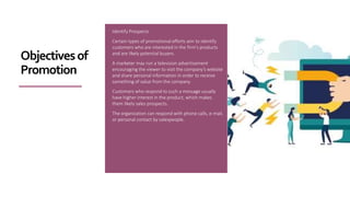 Identify Prospects
Certain types of promotional efforts aim to identify
customers who are interested in the firm’s products
and are likely potential buyers.
A marketer may run a television advertisement
encouraging the viewer to visit the company’s website
and share personal information in order to receive
something of value from the company.
Customers who respond to such a message usually
have higher interest in the product, which makes
them likely sales prospects.
The organization can respond with phone calls, e-mail,
or personal contact by salespeople.
Objectivesof
Promotion
 