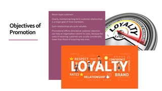Retain loyal customers
Clearly, maintaining long-term customer relationships
is a major goal of most marketers.
Such relationships are quite valuable.
Promotional efforts directed at customer retention
can help an organization control its costs, because the
costs of retaining customers are usually considerably
lower than those of acquiring new ones.
Objectivesof
Promotion
 