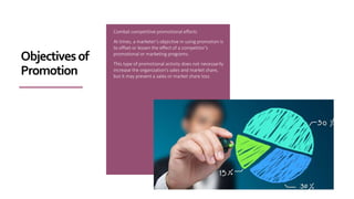 Combat competitive promotional efforts
At times, a marketer’s objective in using promotion is
to offset or lessen the effect of a competitor’s
promotional or marketing programs.
This type of promotional activity does not necessarily
increase the organization’s sales and market share,
but it may prevent a sales or market share loss.
Objectivesof
Promotion
 
