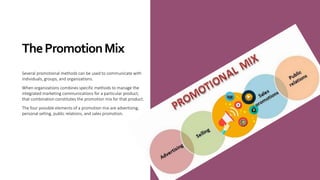ThePromotionMix
Several promotional methods can be used to communicate with
individuals, groups, and organizations.
When organizations combines specific methods to manage the
integrated marketing communications for a particular product,
that combination constitutes the promotion mix for that product.
The four possible elements of a promotion mix are advertising,
personal selling, public relations, and sales promotion.
 