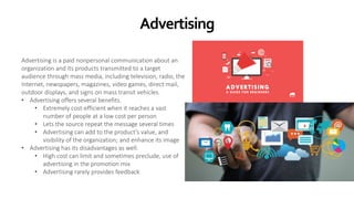 Advertising
Advertising is a paid nonpersonal communication about an
organization and its products transmitted to a target
audience through mass media, including television, radio, the
Internet, newspapers, magazines, video games, direct mail,
outdoor displays, and signs on mass transit vehicles.
• Advertising offers several benefits.
• Extremely cost-efficient when it reaches a vast
number of people at a low cost per person
• Lets the source repeat the message several times
• Advertising can add to the product’s value, and
visibility of the organization; and enhance its image
• Advertising has its disadvantages as well.
• High cost can limit and sometimes preclude, use of
advertising in the promotion mix
• Advertising rarely provides feedback
 