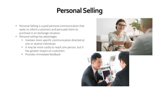 PersonalSelling
• Personal Selling is a paid personal communication that
seeks to inform customers and persuade them to
purchase in an exchange situation.
• Personal selling has advantages
• Involves more specific communication directed at
one or several individuals
• It may be more costly to reach one person, but it
has greater impact on customers
• Provides immediate feedback
 