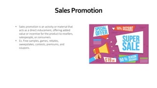 SalesPromotion
• Sales promotion is an activity or material that
acts as a direct inducement, offering added
value or incentive for the product to resellers,
salespeople, or consumers.
• Ex. Free samples, games, rebates,
sweepstakes, contests, premiums, and
coupons.
 