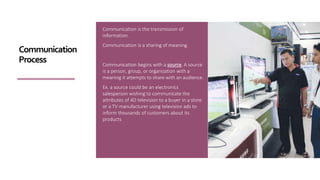 Communication is the transmission of
information.
Communication is a sharing of meaning.
Communication begins with a source. A source
is a person, group, or organization with a
meaning it attempts to share with an audience.
Ex. a source could be an electronics
salesperson wishing to communicate the
attributes of 4D television to a buyer in a store
or a TV manufacturer using television ads to
inform thousands of customers about its
products
Communication
Process
 