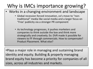 Why is IMCs importance growing?
• Works in a changing environment and landscape
• Global recession forced innovation, co’s move to “non-
traditional” media like social media and a larger focus on
“Free’ publicity via a stronger PR component
• As technology progresses, it pushes marketers and
companies to think outside the box and think more
strategically and creatively. Ex: DVR made it possible for
viewers to FF through commercials. How to compensate?
Product Placement. What else?
•Plays a major role in managing and sustaining brand
identity and equity. Building & properly managing
brand equity has become a priority for companies of all
sizes, across all industries and markets.
 