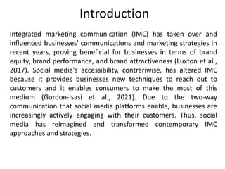 Introduction
Integrated marketing communication (IMC) has taken over and
influenced businesses' communications and marketing strategies in
recent years, proving beneficial for businesses in terms of brand
equity, brand performance, and brand attractiveness (Luxton et al.,
2017). Social media's accessibility, contrariwise, has altered IMC
because it provides businesses new techniques to reach out to
customers and it enables consumers to make the most of this
medium (Gordon-Isasi et al., 2021). Due to the two-way
communication that social media platforms enable, businesses are
increasingly actively engaging with their customers. Thus, social
media has reimagined and transformed contemporary IMC
approaches and strategies.
 