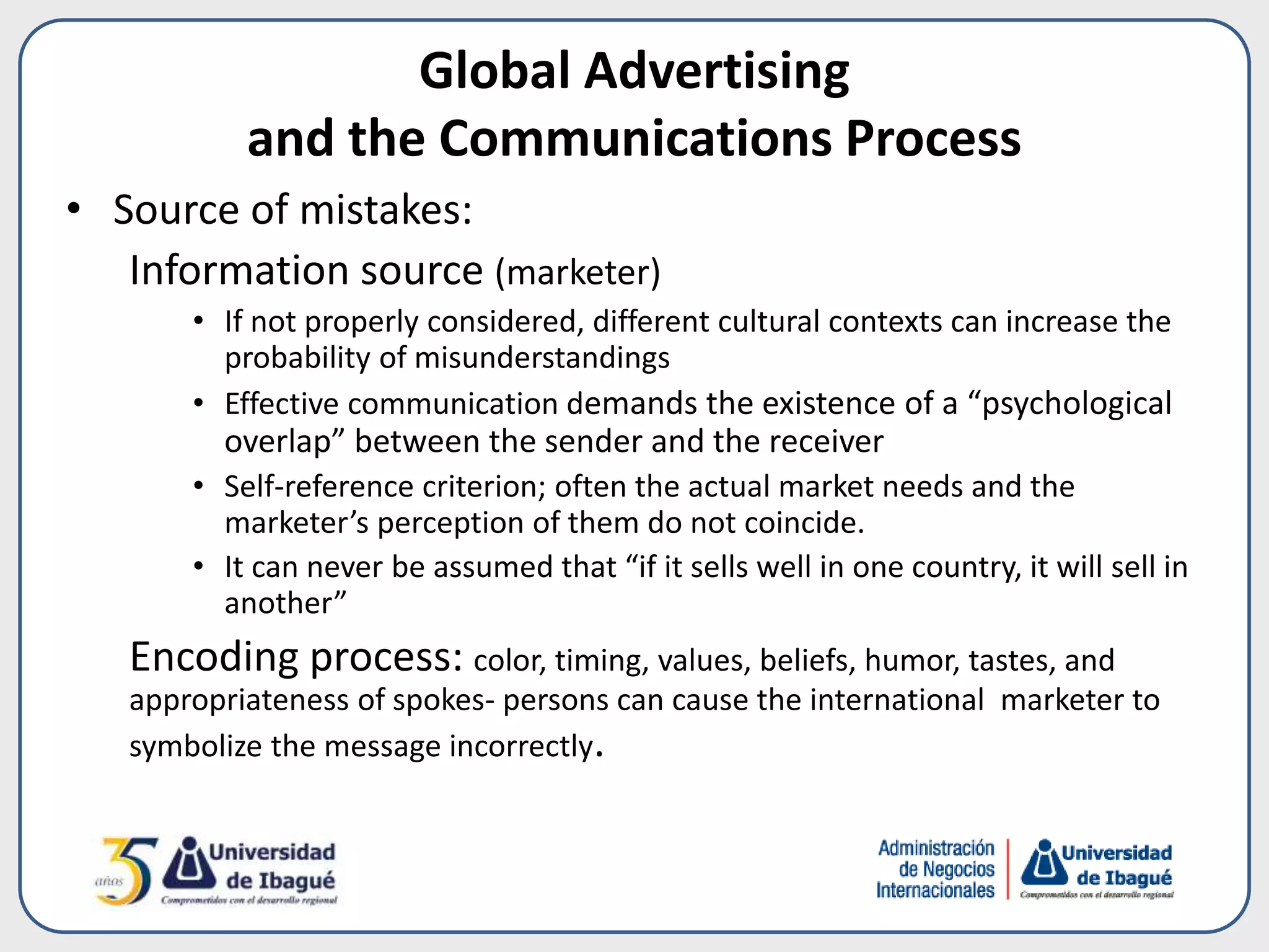 • Source of mistakes:
Information source (marketer)
• If not properly considered, different cultural contexts can increase the
probability of misunderstandings
• Effective communication demands the existence of a “psychological
overlap” between the sender and the receiver
• Self-reference criterion; often the actual market needs and the
marketer’s perception of them do not coincide.
• It can never be assumed that “if it sells well in one country, it will sell in
another”
Encoding process: color, timing, values, beliefs, humor, tastes, and
appropriateness of spokes- persons can cause the international marketer to
symbolize the message incorrectly.
Global Advertising
and the Communications Process
 