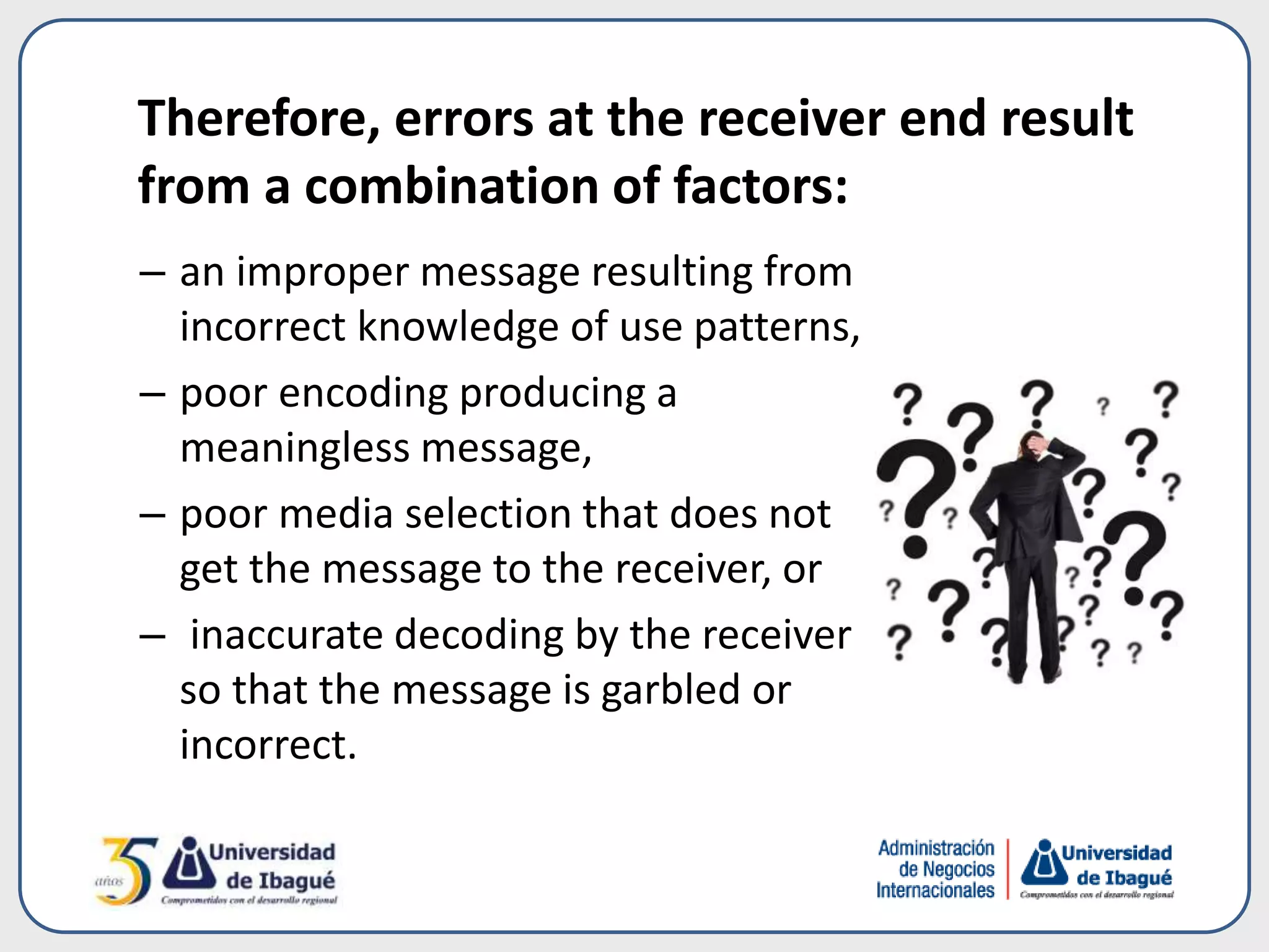 – an improper message resulting from
incorrect knowledge of use patterns,
– poor encoding producing a
meaningless message,
– poor media selection that does not
get the message to the receiver, or
– inaccurate decoding by the receiver
so that the message is garbled or
incorrect.
Therefore, errors at the receiver end result
from a combination of factors:
 