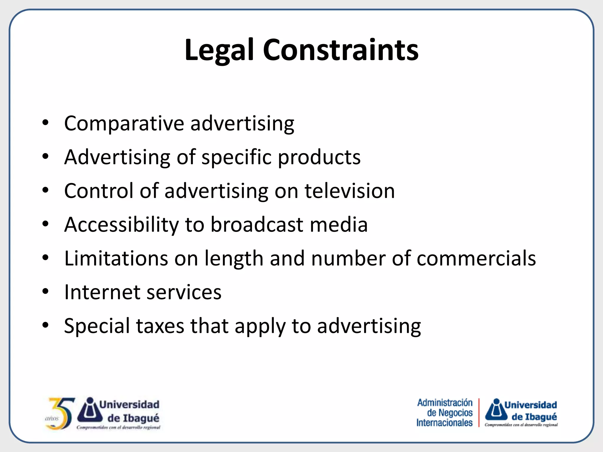 Legal Constraints
• Comparative advertising
• Advertising of specific products
• Control of advertising on television
• Accessibility to broadcast media
• Limitations on length and number of commercials
• Internet services
• Special taxes that apply to advertising
 