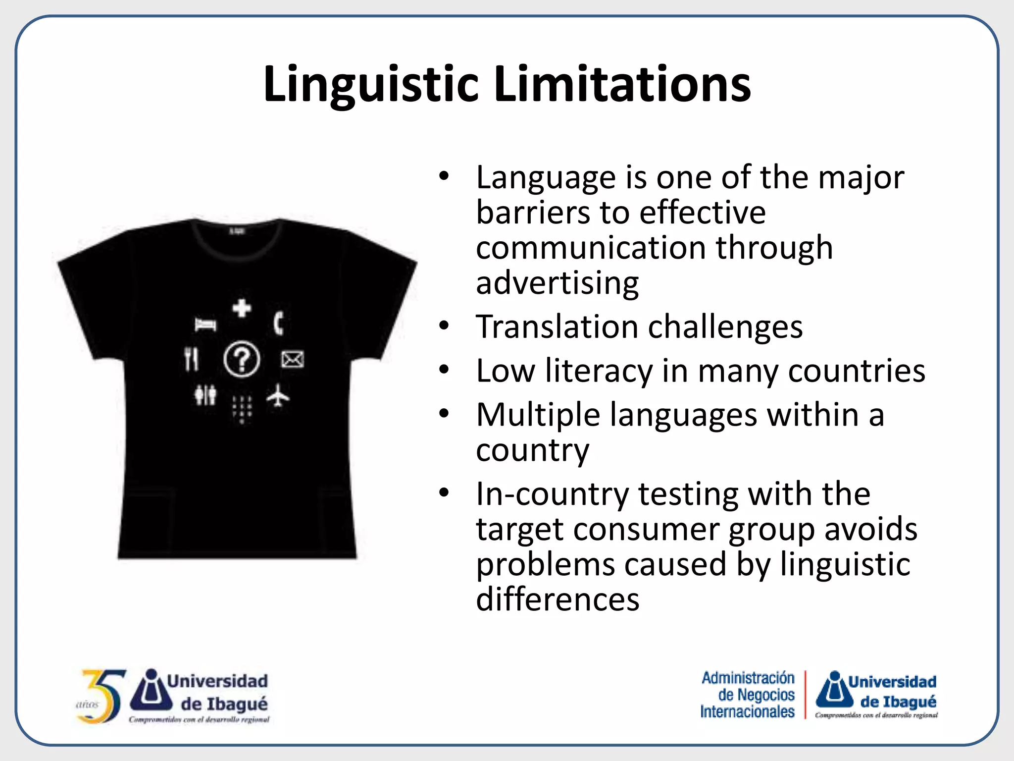 Linguistic Limitations
• Language is one of the major
barriers to effective
communication through
advertising
• Translation challenges
• Low literacy in many countries
• Multiple languages within a
country
• In-country testing with the
target consumer group avoids
problems caused by linguistic
differences
 