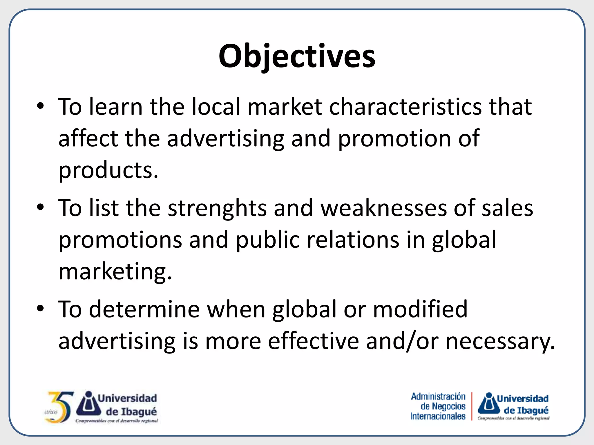 Objectives
• To learn the local market characteristics that
affect the advertising and promotion of
products.
• To list the strenghts and weaknesses of sales
promotions and public relations in global
marketing.
• To determine when global or modified
advertising is more effective and/or necessary.
 