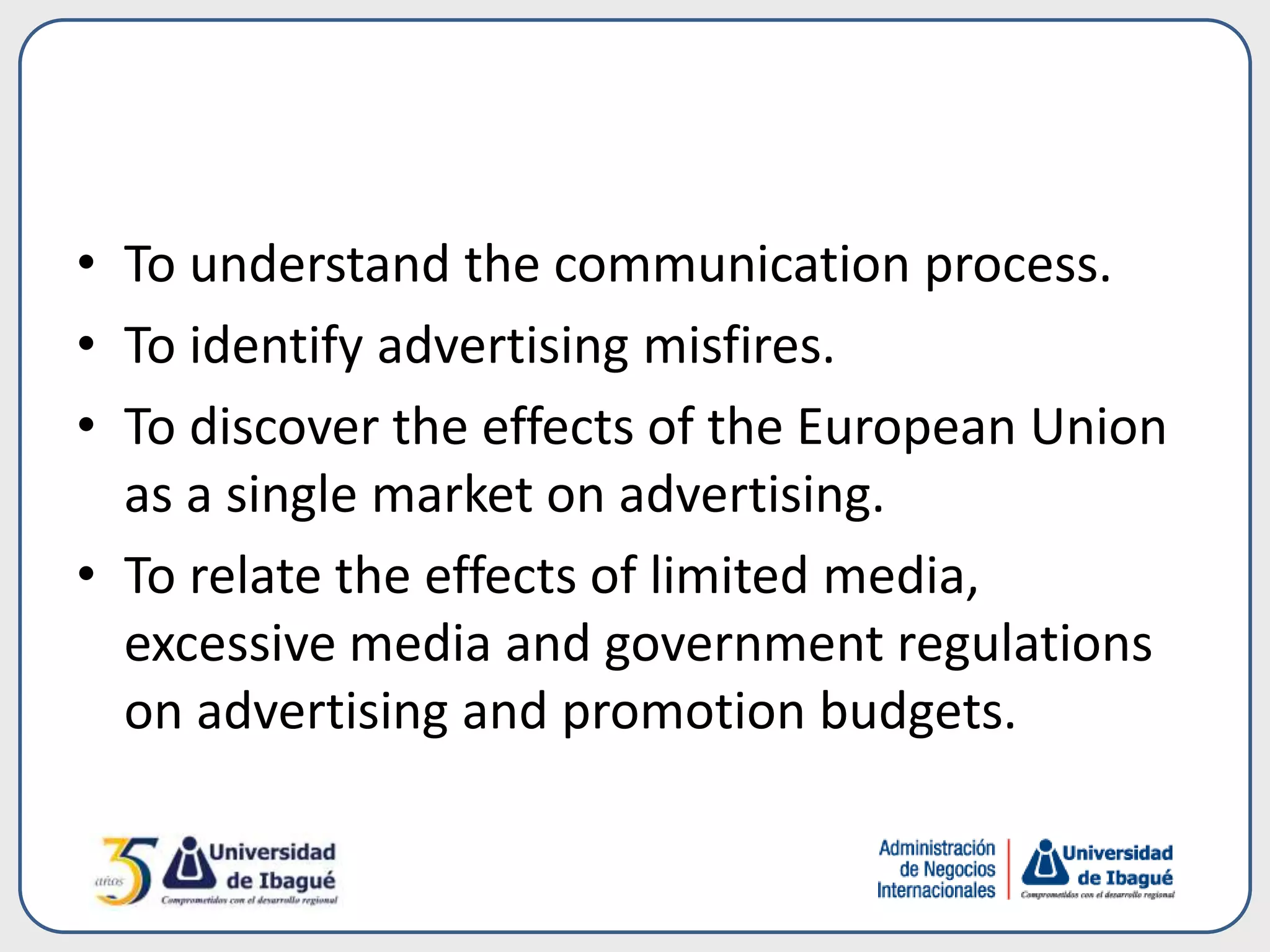 • To understand the communication process.
• To identify advertising misfires.
• To discover the effects of the European Union
as a single market on advertising.
• To relate the effects of limited media,
excessive media and government regulations
on advertising and promotion budgets.
 