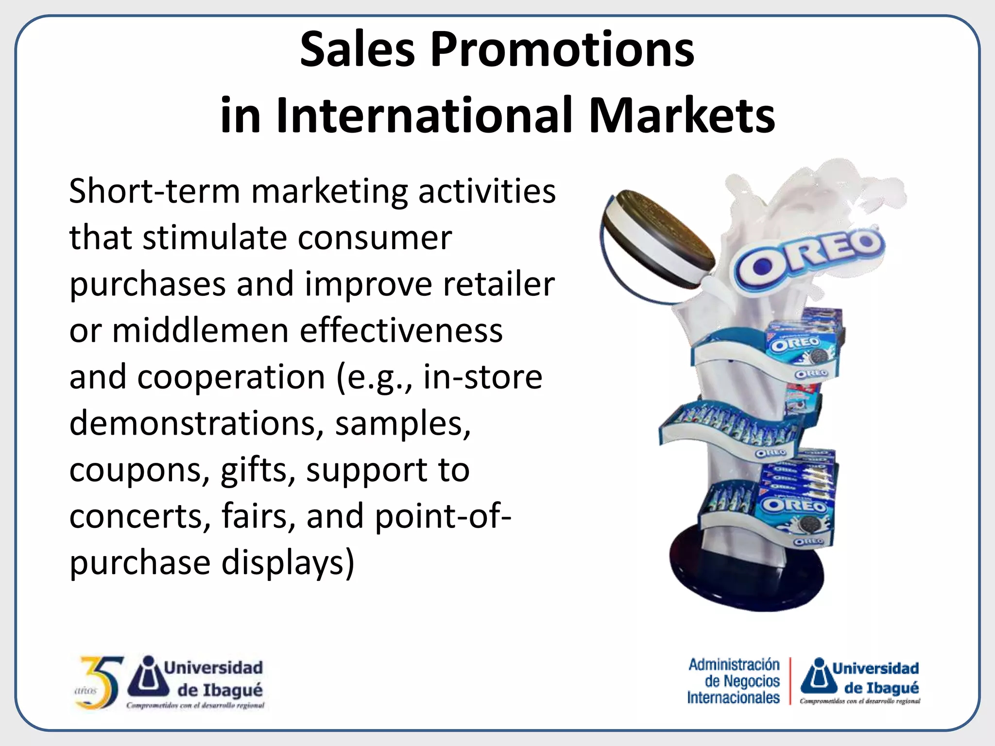 Sales Promotions
in International Markets
Short-term marketing activities
that stimulate consumer
purchases and improve retailer
or middlemen effectiveness
and cooperation (e.g., in-store
demonstrations, samples,
coupons, gifts, support to
concerts, fairs, and point-of-
purchase displays)
 