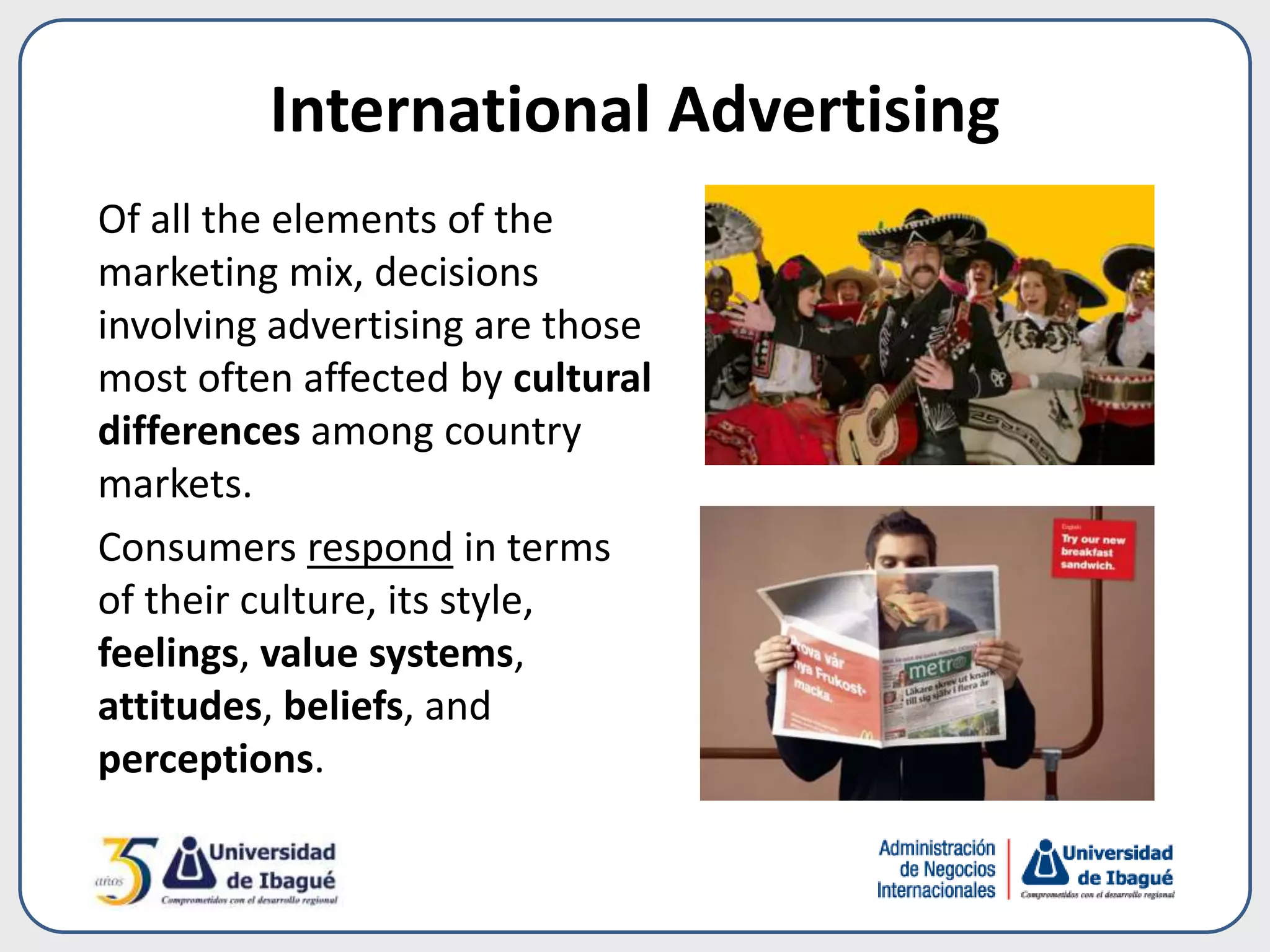 International Advertising
Of all the elements of the
marketing mix, decisions
involving advertising are those
most often affected by cultural
differences among country
markets.
Consumers respond in terms
of their culture, its style,
feelings, value systems,
attitudes, beliefs, and
perceptions.
 