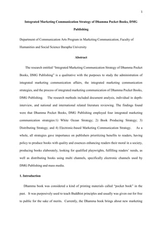 1
Integrated Marketing Communication Strategy of Dhamma Pocket Books, DMG
Publishing
Department of Communication Arts Program in Marketing Communication, Faculty of
Humanities and Social Science Burapha University
Abstract
The research entitled “Integrated Marketing Communication Strategy of Dhamma Pocket
Books, DMG Publishing” is a qualitative with the purposes to study the administration of
integrated marketing communication affairs, the integrated marketing communication
strategies, and the process of integrated marketing communication of Dhamma Pocket Books,
DMG Publishing. The research methods included document analysis, individual in depth-
interview, and national and international related literature reviewing. The findings found
were that Dhamma Pocket Books, DMG Publishing employed four integrated marketing
communication strategies:1) White Ocean Strategy; 2) Book Producing Strategy; 3)
Distributing Strategy; and 4) Electronic-based Marketing Communication Strategy. As a
whole, all strategies gave importance on publishers prioritizing benefits to readers, having
policy to produce books with quality and essences enhancing readers their moral in a society,
producing books elaborately, looking for qualified playwrights, fulfilling readers’ needs, as
well as distributing books using multi channels, specifically electronic channels used by
DMG Publishing and mass media.
1. Introduction
Dhamma book was considered a kind of printing materials called “pocket book” in the
past. It was purposively used to teach Buddhist principles and usually was given out for free
to public for the sake of merits. Currently, the Dhamma book brings about new marketing
 