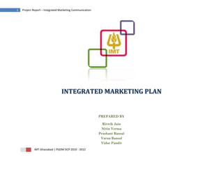 1   Project Report – Integrated Marketing Communication




                                 INTEGRATED MARKETING PLAN


                                                          PREPARED BY

                                                            Ritwik Jain
                                                           Nitin Verma
                                                          Prashant Bansal
                                                           Varun Bansal
                                                           Vidur Pandit
            IMT Ghaziabad | PGDM DCP 2010 - 2012
 