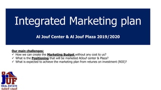 Integrated Marketing plan
Al Jouf Center & Al Jouf Plaza 2019/2020
Our main challenges;
 How we can create the Marketing Budget without any cost to us?
 What is the Positioning that will be marketed AlJouf center & Plaza?
 What is expected to achieve the marketing plan from retunes on investment (ROI)?
 