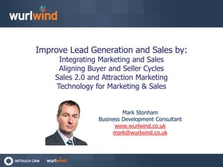 Improve Lead Generation and Sales by:
     Integrating Marketing and Sales
     Aligning Buyer and Seller Cycles
    Sales 2.0 and Attraction Marketing
    Technology for Marketing & Sales


                          Mark Stonham
                 Business Development Consultant
                       www.wurlwind.co.uk
                      mark@wurlwind.co.uk
 