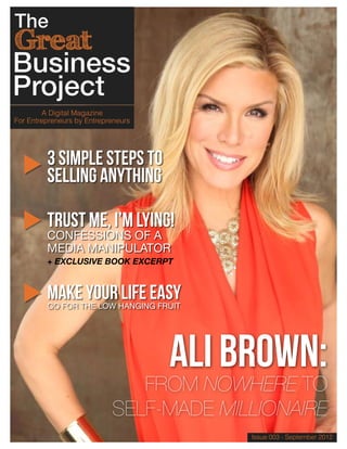 A Digital Magazine
For Entrepreneurs by Entrepreneurs




         3 Simple Steps TO
         Selling Anything

         Trust Me, I’m Lying!
         CONFESSIONS OF A
         MEDIA MANIPULATOR
         + EXCLUSIVE BOOK EXCERPT



         MAKE YOUR LIFE EASY
         GO FOR THE LOW HANGING FRUIT




                                     ALI BROWN:
                               FROM NOWHERE TO
                            SELF-MADE MILLIONAIRE
                                          Issue 003 - September 2012
 