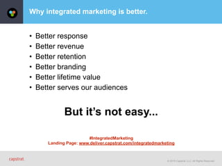 © 2015 Capstrat, LLC. All Rights Reserved.
Why integrated marketing is better.
• Better response
• Better revenue
• Better retention
• Better branding
• Better lifetime value
• Better serves our audiences
But it’s not easy...
#IntegratedMarketing
Landing Page: www.deliver.capstrat.com/integratedmarketing
 
