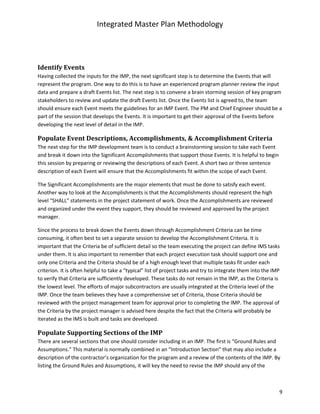 Integrated Master Plan Methodology
9
Identify	Events	
Having collected the inputs for the IMP, the next significant step is to determine the Events that will
represent the program. One way to do this is to have an experienced program planner review the input
data and prepare a draft Events list. The next step is to convene a brain storming session of key program
stakeholders to review and update the draft Events list. Once the Events list is agreed to, the team
should ensure each Event meets the guidelines for an IMP Event. The PM and Chief Engineer should be a
part of the session that develops the Events. It is important to get their approval of the Events before
developing the next level of detail in the IMP.
Populate	Event	Descriptions,	Accomplishments,	&	Accomplishment	Criteria	
The next step for the IMP development team is to conduct a brainstorming session to take each Event
and break it down into the Significant Accomplishments that support those Events. It is helpful to begin
this session by preparing or reviewing the descriptions of each Event. A short two or three sentence
description of each Event will ensure that the Accomplishments fit within the scope of each Event.
The Significant Accomplishments are the major elements that must be done to satisfy each event.
Another way to look at the Accomplishments is that the Accomplishments should represent the high
level “SHALL” statements in the project statement of work. Once the Accomplishments are reviewed
and organized under the event they support, they should be reviewed and approved by the project
manager.
Since the process to break down the Events down through Accomplishment Criteria can be time
consuming, it often best to set a separate session to develop the Accomplishment Criteria. It is
important that the Criteria be of sufficient detail so the team executing the project can define IMS tasks
under them. It is also important to remember that each project execution task should support one and
only one Criteria and the Criteria should be of a high enough level that multiple tasks fit under each
criterion. It is often helpful to take a “typical” list of project tasks and try to integrate them into the IMP
to verify that Criteria are sufficiently developed. These tasks do not remain in the IMP, as the Criteria is
the lowest level. The efforts of major subcontractors are usually integrated at the Criteria level of the
IMP. Once the team believes they have a comprehensive set of Criteria, those Criteria should be
reviewed with the project management team for approval prior to completing the IMP. The approval of
the Criteria by the project manager is advised here despite the fact that the Criteria will probably be
iterated as the IMS is built and tasks are developed.
Populate	Supporting	Sections	of	the	IMP	
There are several sections that one should consider including in an IMP. The first is “Ground Rules and
Assumptions.” This material is normally combined in an “Introduction Section” that may also include a
description of the contractor’s organization for the program and a review of the contents of the IMP. By
listing the Ground Rules and Assumptions, it will key the need to revise the IMP should any of the
 