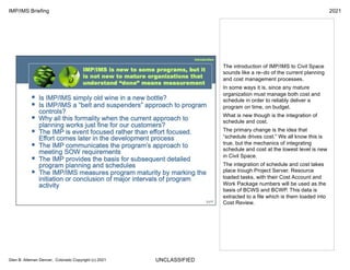 UNCLASSIFIED
IMP/IMS Briefing 2021
Glen B. Alleman Denver, Colorado Copyright (c) 2021
The introduction of IMP/IMS to Civil Space
sounds like a re–do of the current planning
and cost management processes.
In some ways it is, since any mature
organization must manage both cost and
schedule in order to reliably deliver a
program on time, on budget.
What is new though is the integration of
schedule and cost.
The primary change is the idea that
“schedule drives cost.” We all know this is
true, but the mechanics of integrating
schedule and cost at the lowest level is new
in Civil Space.
The integration of schedule and cost takes
place trough Project Server. Resource
loaded tasks, with their Cost Account and
Work Package numbers will be used as the
basis of BCWS and BCWP. This data is
extracted to a file which is them loaded into
Cost Review.
 