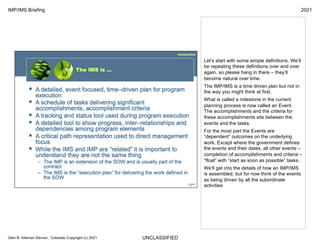 UNCLASSIFIED
IMP/IMS Briefing 2021
Glen B. Alleman Denver, Colorado Copyright (c) 2021
Let’s start with some simple definitions. We’ll
be repeating these definitions over and over
again, so please hang in there – they’ll
become natural over time.
The IMP/IMS is a time driven plan but not in
the way you might think at first.
What is called a milestone in the current
planning process is now called an Event.
The accomplishments and the criteria for
these accomplishments sits between the
events and the tasks.
For the most part the Events are
“dependent” outcomes on the underlying
work. Except where the government defines
the events and their dates, all other events –
completion of accomplishments and criteria –
“float” with “start as soon as possible” tasks.
We’ll get into the details of how an IMP/IMS
is assembled, but for now think of the events
as being driven by all the subordinate
activities
 