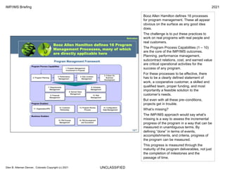 UNCLASSIFIED
IMP/IMS Briefing 2021
Glen B. Alleman Denver, Colorado Copyright (c) 2021
Booz Allen Hamilton defines 16 processes
for program management. These all appear
obvious on the surface as any good idea
does.
The challenge is to put these practices to
work on real programs with real people and
real customers.
The Program Process Capabilities (1 – 10)
are the core of the IMP/IMS outcomes.
Planning, performance management,
subcontract relations, cost, and earned value
are critical operational activities for the
success of any program.
For these processes to be effective, there
has to be a clearly defined statement of
work, a cooperative customer, a skilled and
qualified team, proper funding, and most
importantly a feasible solution to the
customer’s needs.
But even with all these pre–conditions,
projects get in trouble.
What’s missing?
The IMP/IMS approach would say what’s
missing is a way to assess the incremental
progress of the program in a way that can be
measured in unambiguous terms. By
defining “done” in terms of events,
accomplishments, and criteria, progress of
the program can be measured.
This progress is measured through the
maturity of the program deliverables, not just
the completion of milestones and the
passage of time.
 