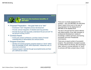 UNCLASSIFIED
IMP/IMS Briefing 2021
Glen B. Alleman Denver, Colorado Copyright (c) 2021
There are no simple answers for the
question – why use IMP/IMS? As well there
doesn’t seem to be much in the way of
documentation for the deployment of
IMP/IMS at the detailed level
The fact is though that the world is littered
with failed projects. Even after decades of
professional development, bodies of
knowledge, endless seminars and training
processes and even Presidential
commissions.
There are an equal number of successful
projects. The parameters of project success
or project failure are elusive. But one thing is
clear, without a concise definition of “done”,
no process will help a project stay on track.
 