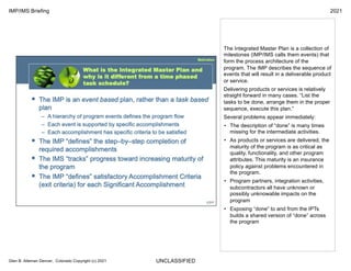 UNCLASSIFIED
IMP/IMS Briefing 2021
Glen B. Alleman Denver, Colorado Copyright (c) 2021
The Integrated Master Plan is a collection of
milestones (IMP/IMS calls them events) that
form the process architecture of the
program. The IMP describes the sequence of
events that will result in a deliverable product
or service.
Delivering products or services is relatively
straight forward in many cases. “List the
tasks to be done, arrange them in the proper
sequence, execute this plan.”
Several problems appear immediately:
• The description of “done” is many times
missing for the intermediate activities.
• As products or services are delivered, the
maturity of the program is as critical as
quality, functionality, and other program
attributes. This maturity is an insurance
policy against problems encountered in
the program.
• Program partners, integration activities,
subcontractors all have unknown or
possibly unknowable impacts on the
program
• Exposing “done” to and from the IPTs
builds a shared version of “done” across
the program
 