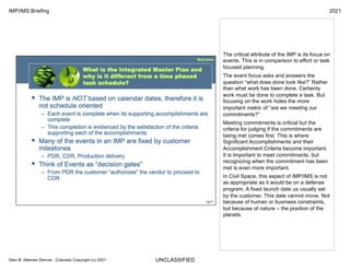 UNCLASSIFIED
IMP/IMS Briefing 2021
Glen B. Alleman Denver, Colorado Copyright (c) 2021
The critical attribute of the IMP is its focus on
events. This is in comparison to effort or task
focused planning.
The event focus asks and answers the
question “what does done look like?” Rather
than what work has been done. Certainly
work must be done to complete a task. But
focusing on the work hides the more
important metric of “are we meeting our
commitments?”
Meeting commitments is critical but the
criteria for judging if the commitments are
being met comes first. This is where
Significant Accomplishments and their
Accomplishment Criteria become important.
It is important to meet commitments, but
recognizing when the commitment has been
met is even more important.
In Civil Space, this aspect of IMP/IMS is not
as appropriate as it would be on a defense
program. A fixed launch date us usually set
by the customer. This date cannot move. Not
because of human or business constraints,
but because of nature – the position of the
planets.
 